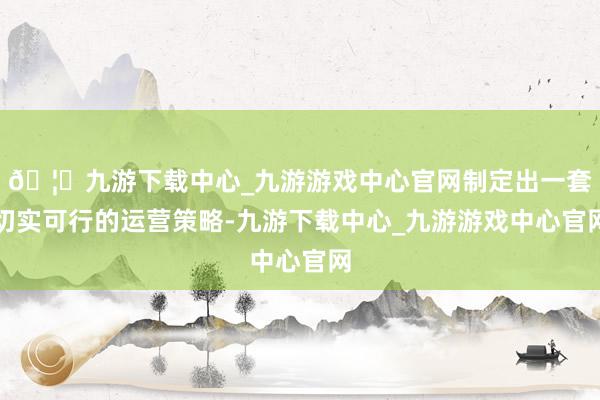 🦄九游下载中心_九游游戏中心官网制定出一套切实可行的运营策略-九游下载中心_九游游戏中心官网