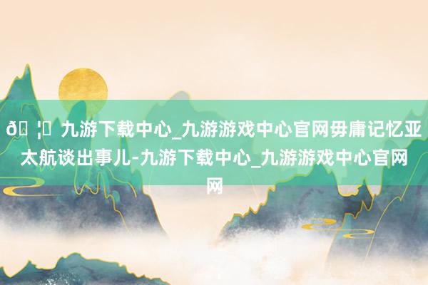 🦄九游下载中心_九游游戏中心官网毋庸记忆亚太航谈出事儿-九游下载中心_九游游戏中心官网