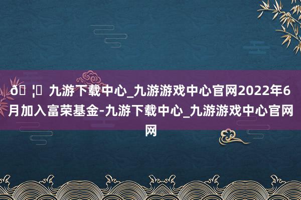 🦄九游下载中心_九游游戏中心官网2022年6月加入富荣基金-九游下载中心_九游游戏中心官网