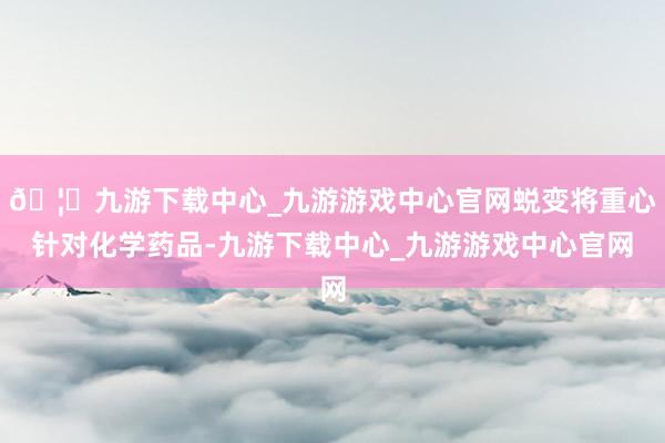 🦄九游下载中心_九游游戏中心官网蜕变将重心针对化学药品-九游下载中心_九游游戏中心官网