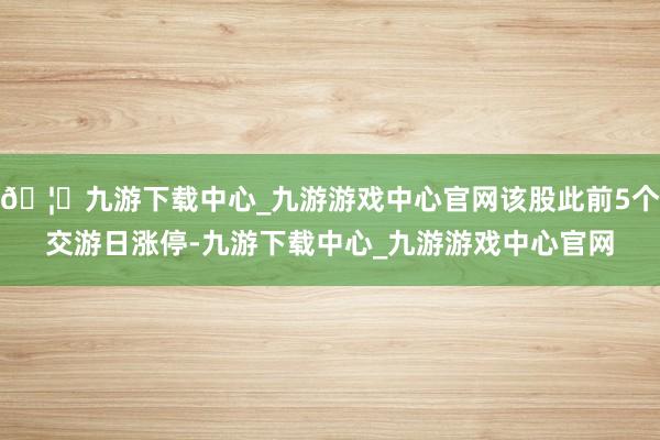 🦄九游下载中心_九游游戏中心官网该股此前5个交游日涨停-九游下载中心_九游游戏中心官网