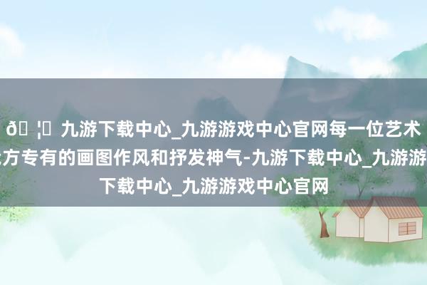 🦄九游下载中心_九游游戏中心官网每一位艺术家王人有我方专有的画图作风和抒发神气-九游下载中心_九游游戏中心官网