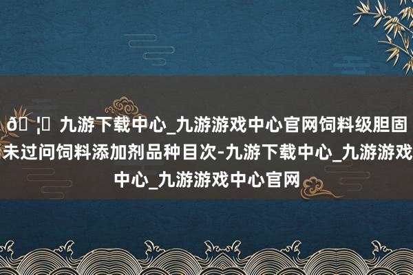🦄九游下载中心_九游游戏中心官网饲料级胆固醇现在尚未过问饲料添加剂品种目次-九游下载中心_九游游戏中心官网