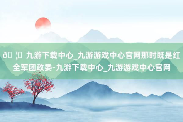 🦄九游下载中心_九游游戏中心官网那时既是红全军团政委-九游下载中心_九游游戏中心官网