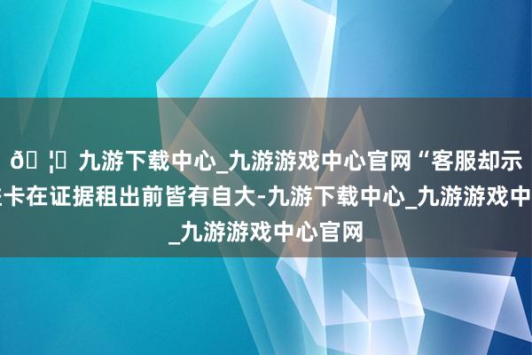 🦄九游下载中心_九游游戏中心官网“客服却示意权益卡在证据租出前皆有自大-九游下载中心_九游游戏中心官网