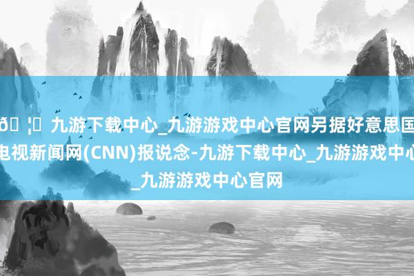 🦄九游下载中心_九游游戏中心官网另据好意思国有线电视新闻网(CNN)报说念-九游下载中心_九游游戏中心官网