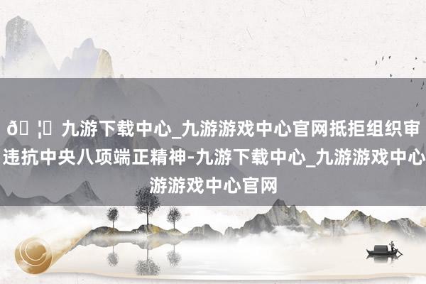 🦄九游下载中心_九游游戏中心官网抵拒组织审查；违抗中央八项端正精神-九游下载中心_九游游戏中心官网
