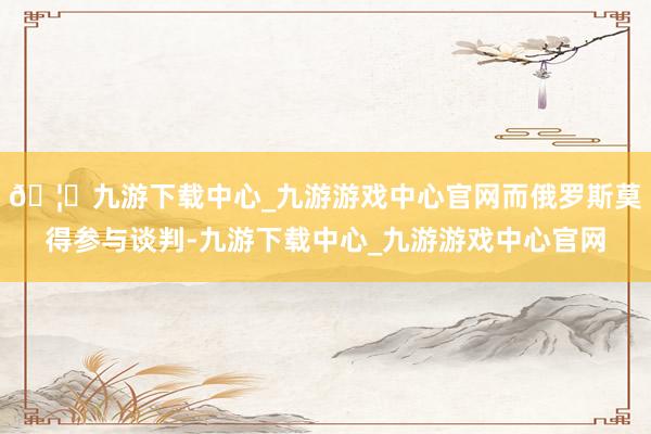 🦄九游下载中心_九游游戏中心官网而俄罗斯莫得参与谈判-九游下载中心_九游游戏中心官网