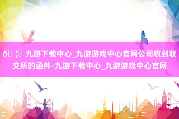 🦄九游下载中心_九游游戏中心官网公司收到联交所的函件-九游下载中心_九游游戏中心官网