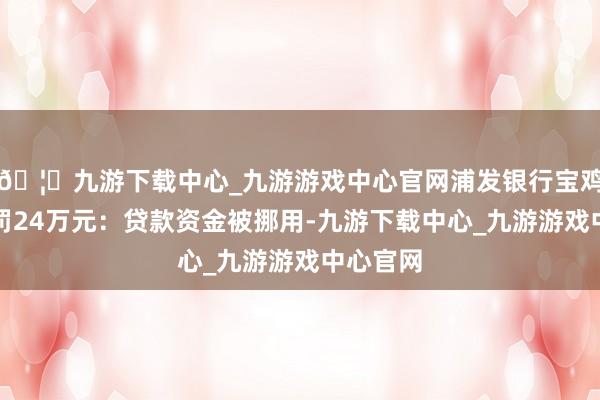 🦄九游下载中心_九游游戏中心官网浦发银行宝鸡分行被罚24万元：贷款资金被挪用-九游下载中心_九游游戏中心官网