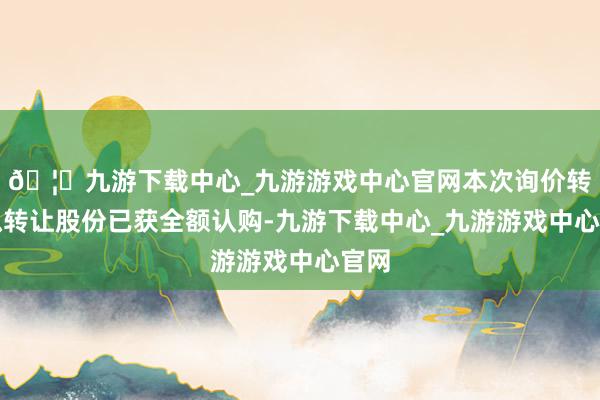 🦄九游下载中心_九游游戏中心官网本次询价转让拟转让股份已获全额认购-九游下载中心_九游游戏中心官网