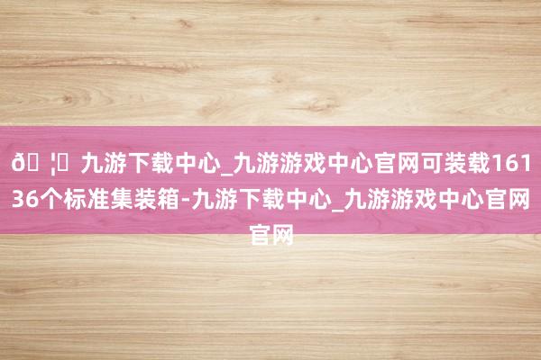 🦄九游下载中心_九游游戏中心官网可装载16136个标准集装箱-九游下载中心_九游游戏中心官网