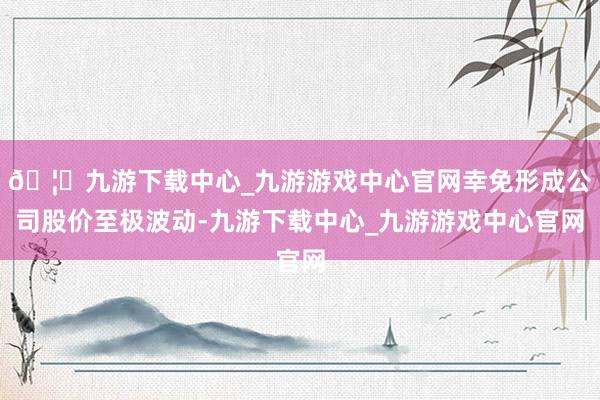🦄九游下载中心_九游游戏中心官网幸免形成公司股价至极波动-九游下载中心_九游游戏中心官网