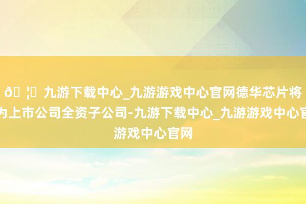 🦄九游下载中心_九游游戏中心官网德华芯片将成为上市公司全资子公司-九游下载中心_九游游戏中心官网