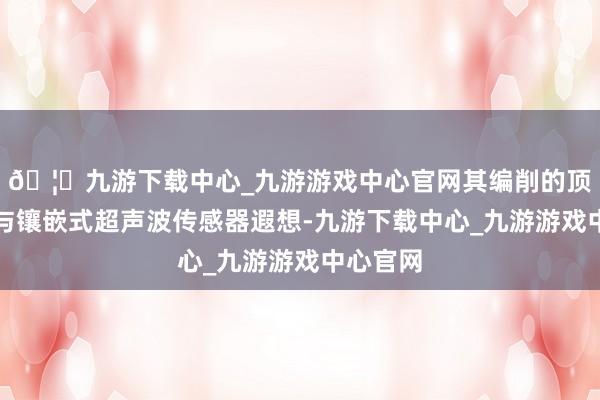🦄九游下载中心_九游游戏中心官网其编削的顶盖结构与镶嵌式超声波传感器遐想-九游下载中心_九游游戏中心官网