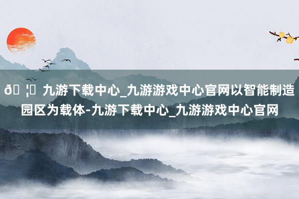 🦄九游下载中心_九游游戏中心官网以智能制造园区为载体-九游下载中心_九游游戏中心官网