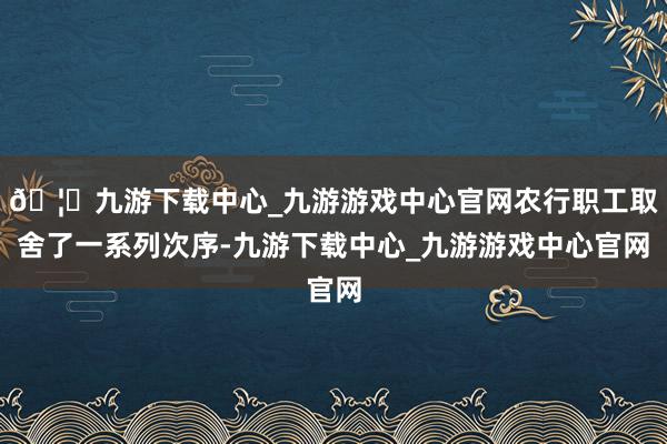 🦄九游下载中心_九游游戏中心官网农行职工取舍了一系列次序-九游下载中心_九游游戏中心官网