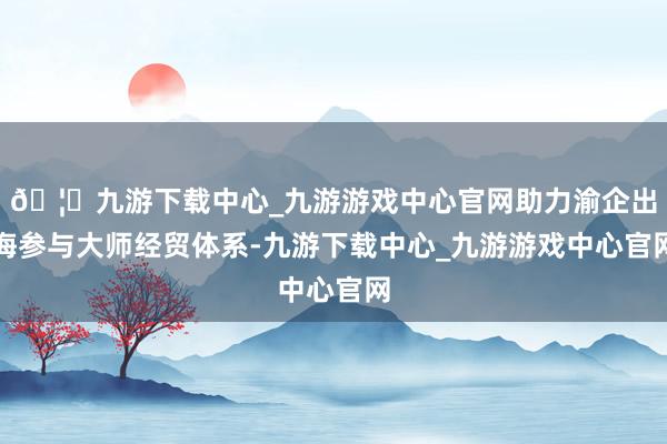 🦄九游下载中心_九游游戏中心官网助力渝企出海参与大师经贸体系-九游下载中心_九游游戏中心官网