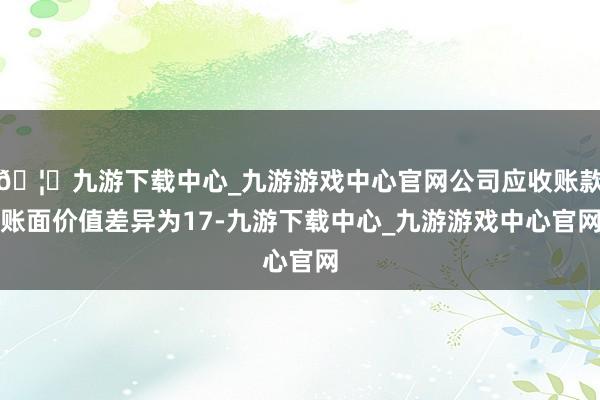 🦄九游下载中心_九游游戏中心官网公司应收账款账面价值差异为17-九游下载中心_九游游戏中心官网
