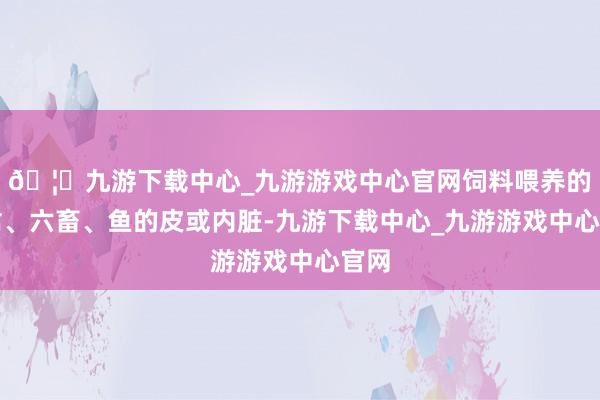 🦄九游下载中心_九游游戏中心官网饲料喂养的家禽、六畜、鱼的皮或内脏-九游下载中心_九游游戏中心官网