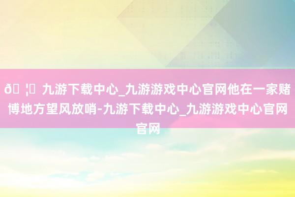 🦄九游下载中心_九游游戏中心官网他在一家赌博地方望风放哨-九游下载中心_九游游戏中心官网