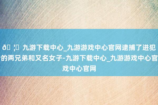🦄九游下载中心_九游游戏中心官网逮捕了进犯者的两兄弟和又名女子-九游下载中心_九游游戏中心官网