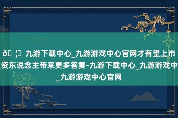 🦄九游下载中心_九游游戏中心官网才有望上市后给投资东说念主带来更多答复-九游下载中心_九游游戏中心官网