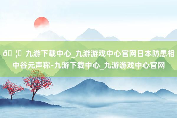 🦄九游下载中心_九游游戏中心官网日本防患相中谷元声称-九游下载中心_九游游戏中心官网
