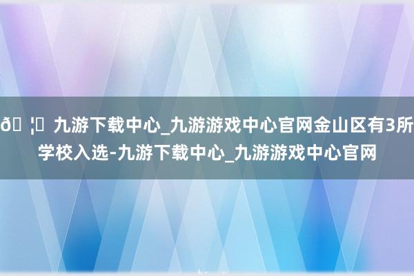 🦄九游下载中心_九游游戏中心官网金山区有3所学校入选-九游下载中心_九游游戏中心官网
