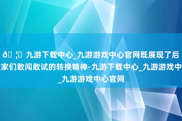 🦄九游下载中心_九游游戏中心官网既展现了后生企业家们敢闯敢试的转换精神-九游下载中心_九游游戏中心官网