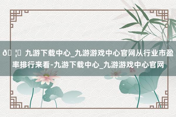 🦄九游下载中心_九游游戏中心官网从行业市盈率排行来看-九游下载中心_九游游戏中心官网
