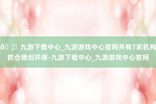 🦄九游下载中心_九游游戏中心官网共有7家机构抓仓德创环保-九游下载中心_九游游戏中心官网
