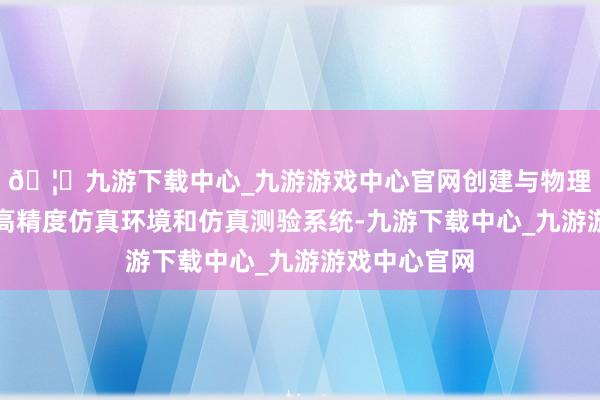 🦄九游下载中心_九游游戏中心官网创建与物理实体对应的高精度仿真环境和仿真测验系统-九游下载中心_九游游戏中心官网