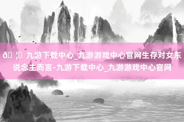 🦄九游下载中心_九游游戏中心官网生存对女东说念主而言-九游下载中心_九游游戏中心官网