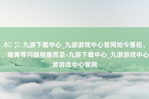 🦄九游下载中心_九游游戏中心官网如今落拓、皱纹、暗黄等问题相继而至-九游下载中心_九游游戏中心官网