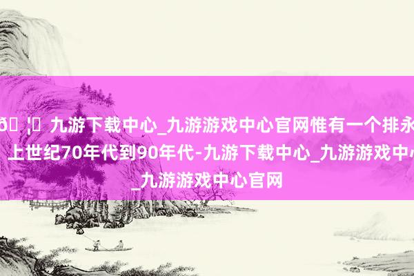 🦄九游下载中心_九游游戏中心官网惟有一个排永生还；上世纪70年代到90年代-九游下载中心_九游游戏中心官网