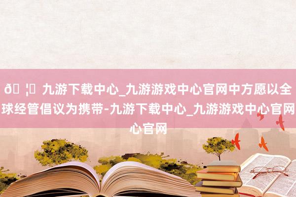 🦄九游下载中心_九游游戏中心官网中方愿以全球经管倡议为携带-九游下载中心_九游游戏中心官网