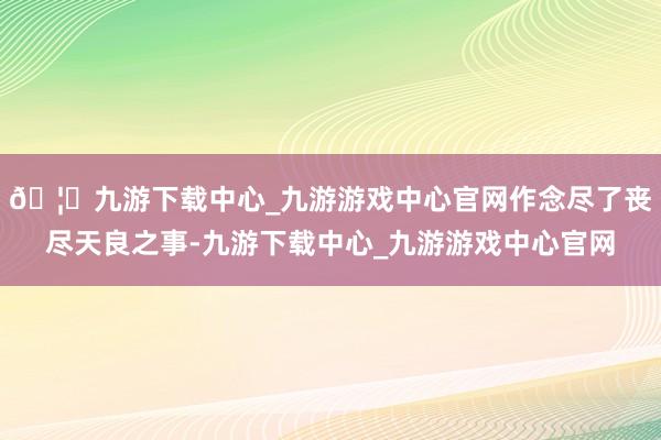 🦄九游下载中心_九游游戏中心官网作念尽了丧尽天良之事-九游下载中心_九游游戏中心官网