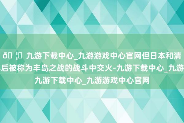 🦄九游下载中心_九游游戏中心官网但日本和清国的舰队在其后被称为丰岛之战的战斗中交火-九游下载中心_九游游戏中心官网