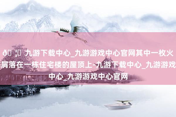 🦄九游下载中心_九游游戏中心官网其中一枚火箭弹的碎屑落在一栋住宅楼的屋顶上-九游下载中心_九游游戏中心官网