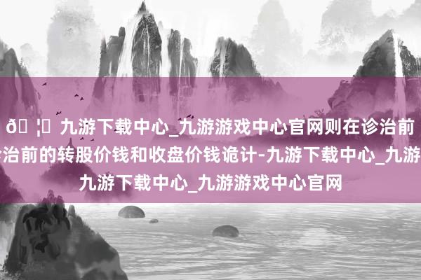 🦄九游下载中心_九游游戏中心官网则在诊治前的交游日按诊治前的转股价钱和收盘价钱诡计-九游下载中心_九游游戏中心官网