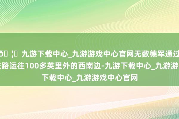 🦄九游下载中心_九游游戏中心官网无数德军通过高后果的铁路运往100多英里外的西南边-九游下载中心_九游游戏中心官网