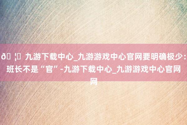 🦄九游下载中心_九游游戏中心官网要明确极少：班长不是“官”-九游下载中心_九游游戏中心官网
