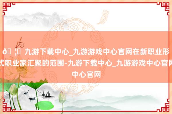 🦄九游下载中心_九游游戏中心官网在新职业形式职业家汇聚的范围-九游下载中心_九游游戏中心官网