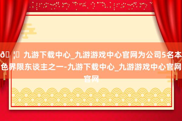 🦄九游下载中心_九游游戏中心官网为公司5名本色界限东谈主之一-九游下载中心_九游游戏中心官网