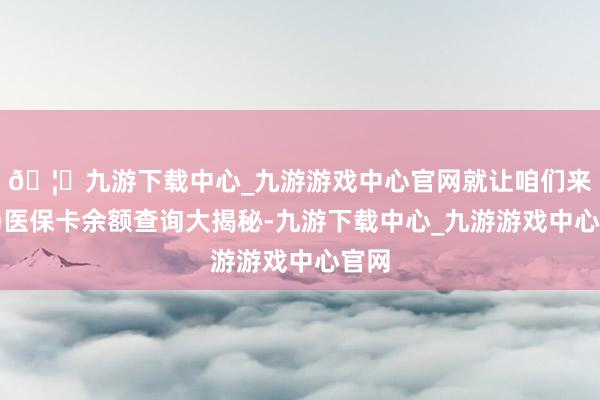 🦄九游下载中心_九游游戏中心官网就让咱们来一场医保卡余额查询大揭秘-九游下载中心_九游游戏中心官网
