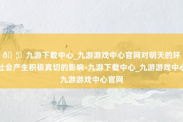 🦄九游下载中心_九游游戏中心官网对明天的环境或社会产生积极真切的影响-九游下载中心_九游游戏中心官网