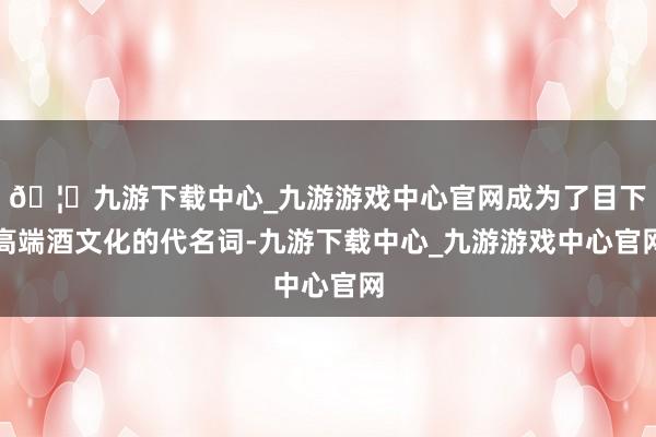 🦄九游下载中心_九游游戏中心官网成为了目下高端酒文化的代名词-九游下载中心_九游游戏中心官网