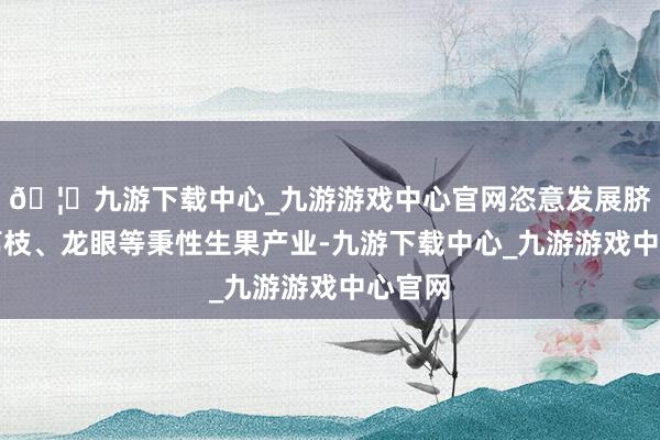 🦄九游下载中心_九游游戏中心官网恣意发展脐橙、荔枝、龙眼等秉性生果产业-九游下载中心_九游游戏中心官网