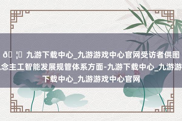 🦄九游下载中心_九游游戏中心官网受访者供图在完善东说念主工智能发展规管体系方面-九游下载中心_九游游戏中心官网